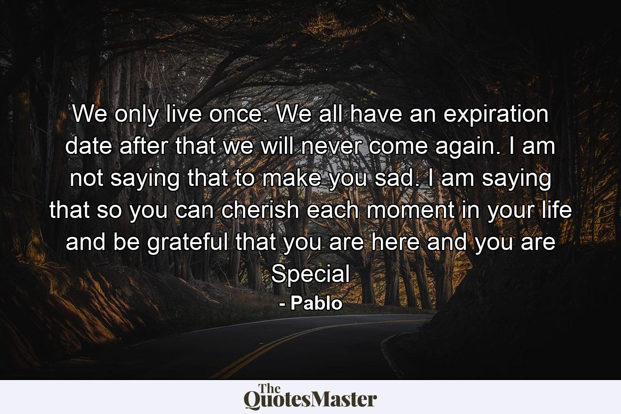 We only live once. We all have an expiration date after that we will never come again. I am not saying that to make you sad. I am saying that so you can cherish each moment in your life and be grateful that you are here and you are Special - Quote by Pablo