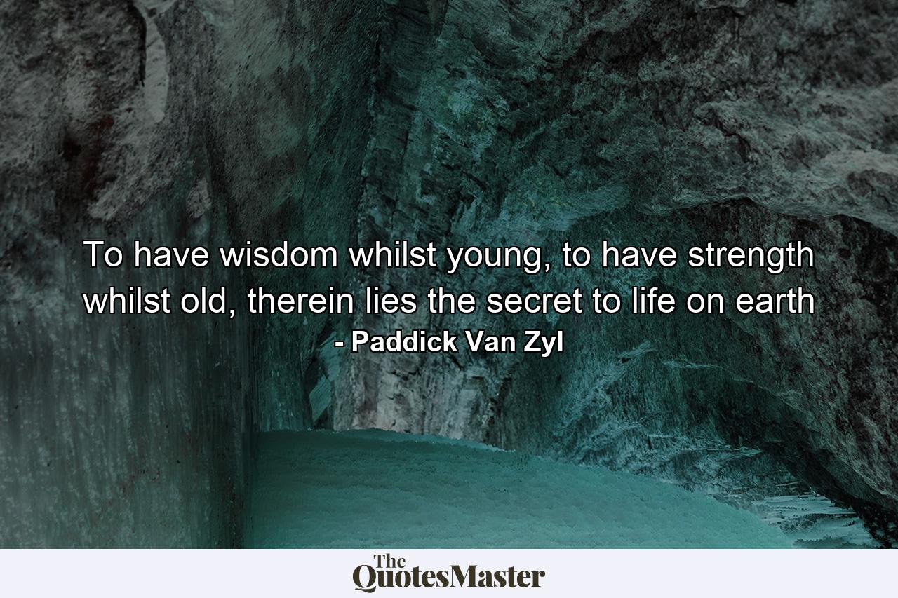 To have wisdom whilst young, to have strength whilst old, therein lies the secret to life on earth - Quote by Paddick Van Zyl