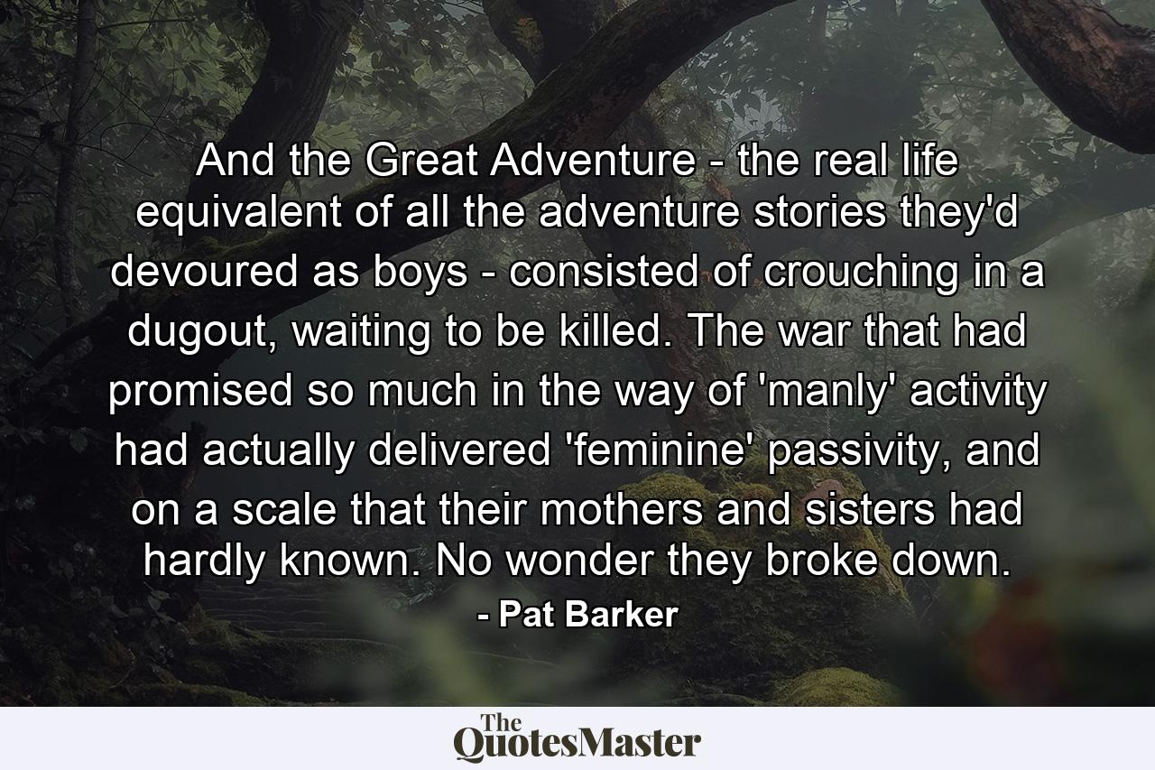 And the Great Adventure - the real life equivalent of all the adventure stories they'd devoured as boys - consisted of crouching in a dugout, waiting to be killed. The war that had promised so much in the way of 'manly' activity had actually delivered 'feminine' passivity, and on a scale that their mothers and sisters had hardly known. No wonder they broke down. - Quote by Pat Barker