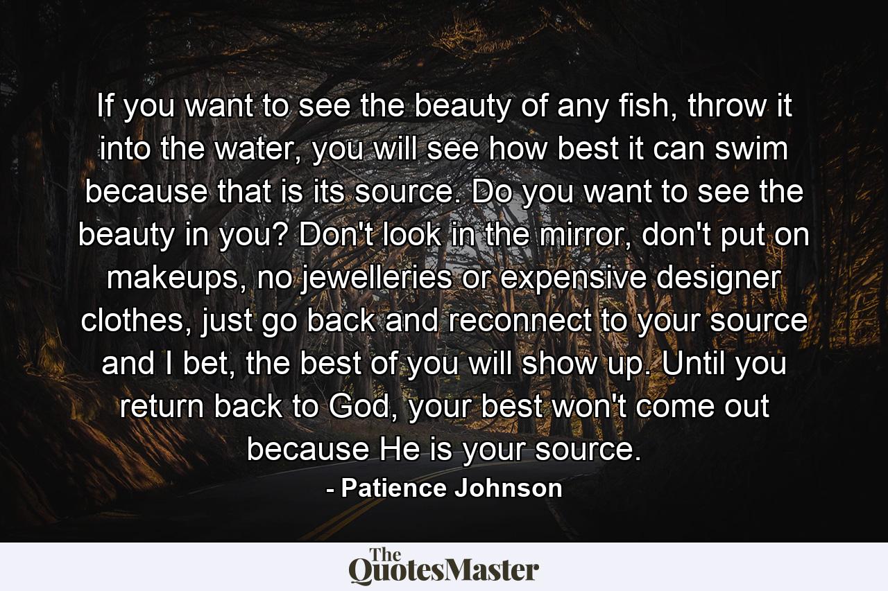 If you want to see the beauty of any fish, throw it into the water, you will see how best it can swim because that is its source. Do you want to see the beauty in you? Don't look in the mirror, don't put on makeups, no jewelleries or expensive designer clothes, just go back and reconnect to your source and I bet, the best of you will show up. Until you return back to God, your best won't come out because He is your source. - Quote by Patience Johnson