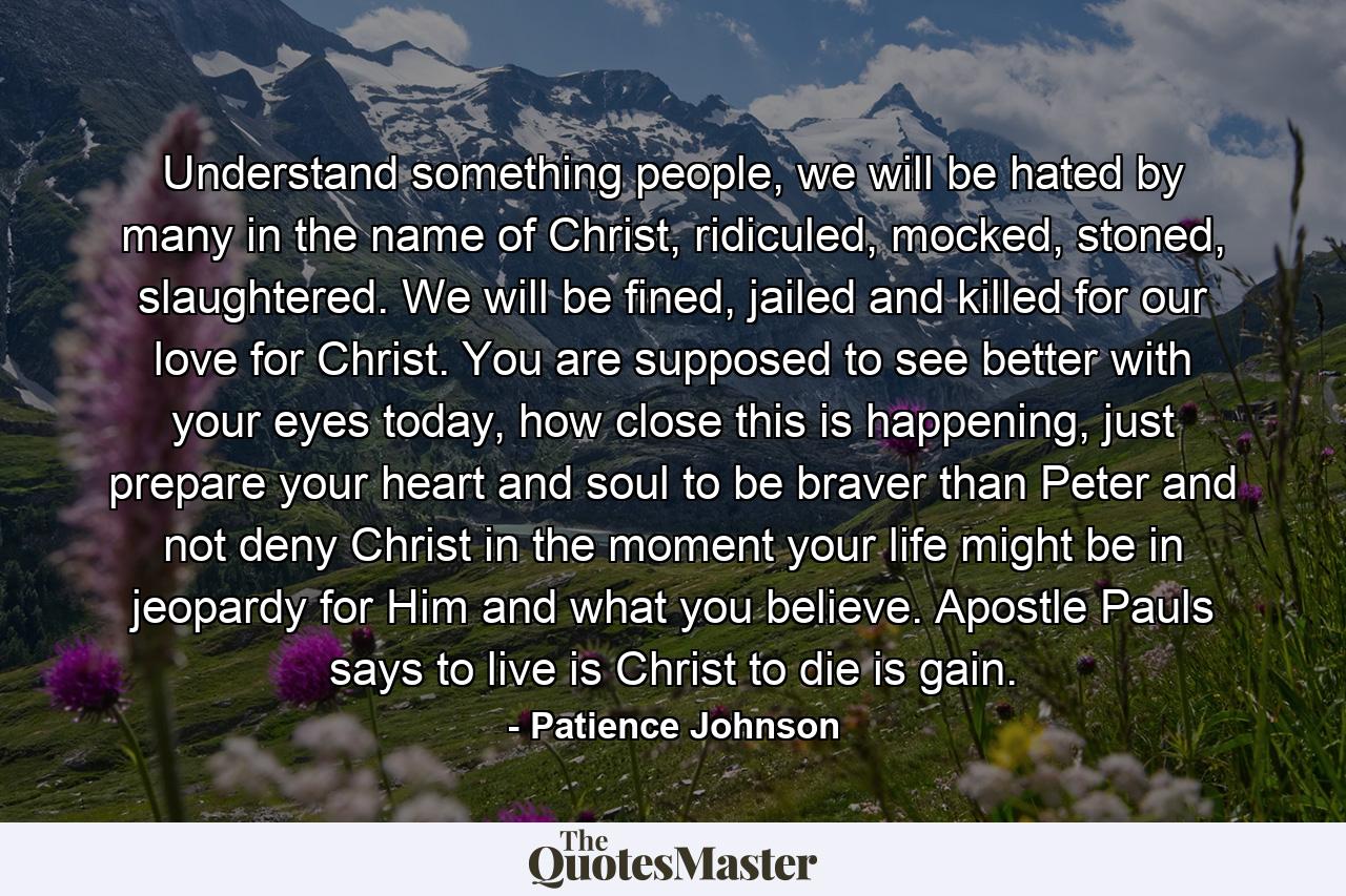 Understand something people, we will be hated by many in the name of Christ, ridiculed, mocked, stoned, slaughtered. We will be fined, jailed and killed for our love for Christ. You are supposed to see better with your eyes today, how close this is happening, just prepare your heart and soul to be braver than Peter and not deny Christ in the moment your life might be in jeopardy for Him and what you believe. Apostle Pauls says to live is Christ to die is gain. - Quote by Patience Johnson