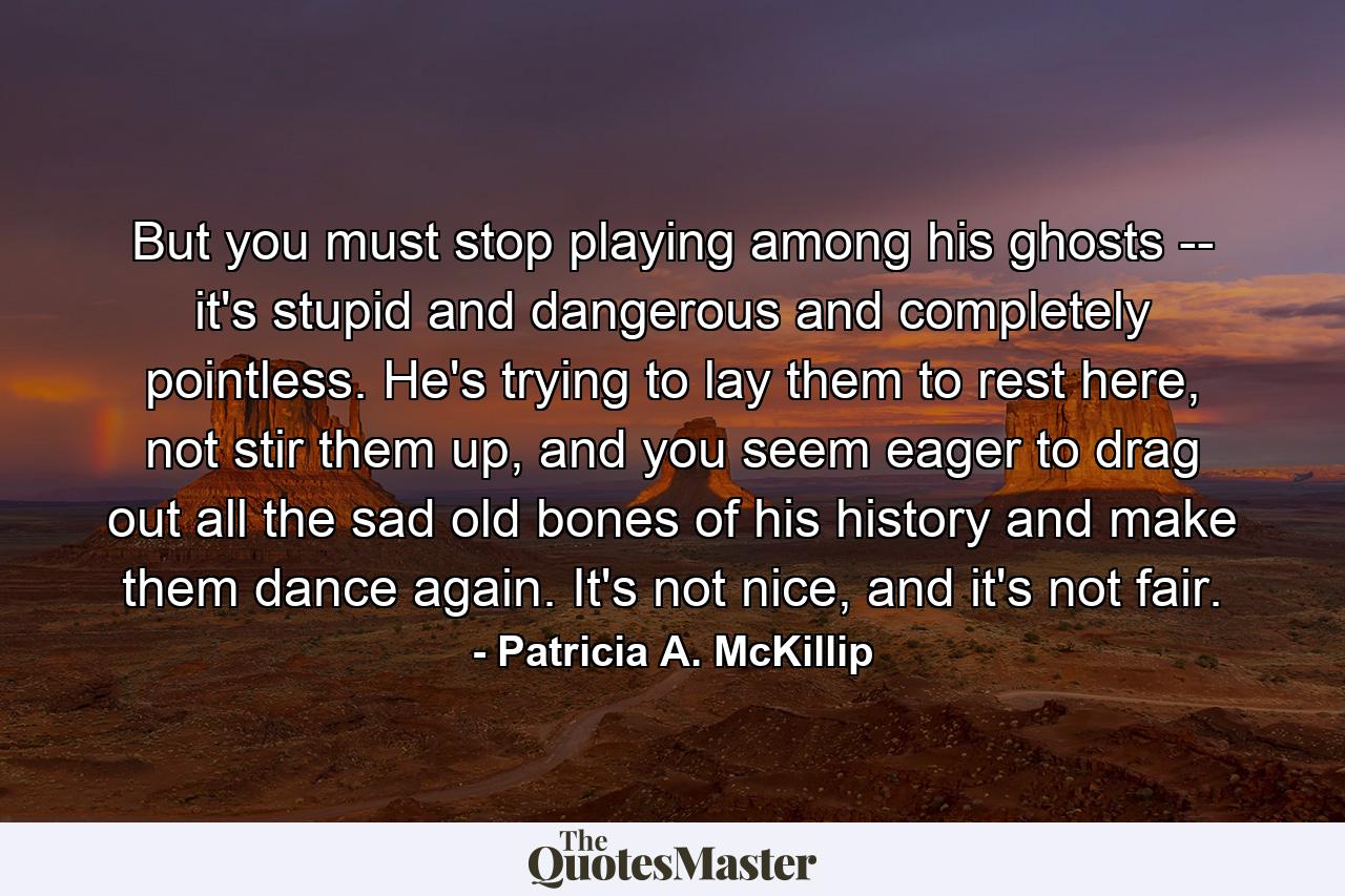 But you must stop playing among his ghosts -- it's stupid and dangerous and completely pointless. He's trying to lay them to rest here, not stir them up, and you seem eager to drag out all the sad old bones of his history and make them dance again. It's not nice, and it's not fair. - Quote by Patricia A. McKillip