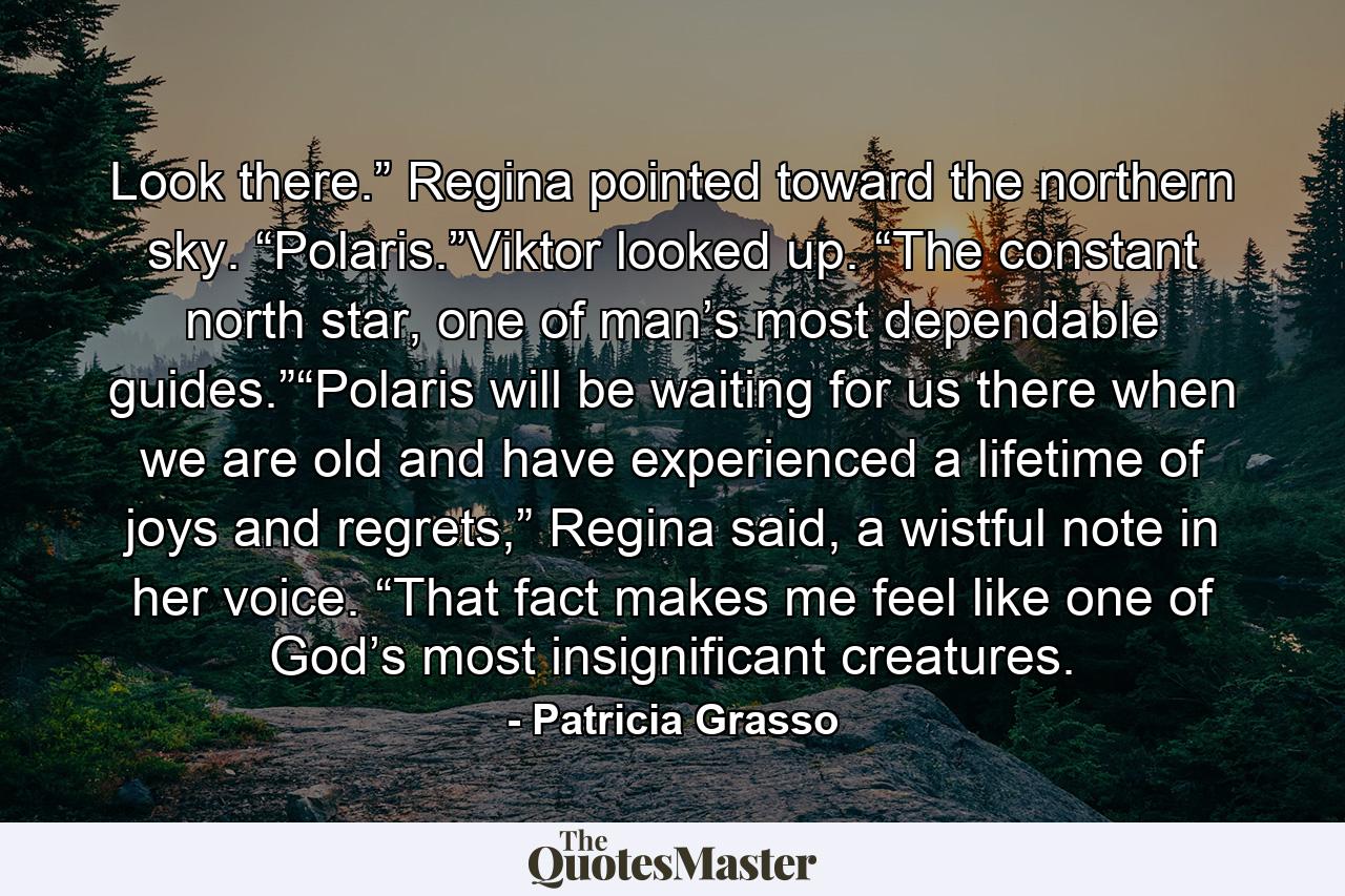 Look there.” Regina pointed toward the northern sky. “Polaris.”Viktor looked up. “The constant north star, one of man’s most dependable guides.”“Polaris will be waiting for us there when we are old and have experienced a lifetime of joys and regrets,” Regina said, a wistful note in her voice. “That fact makes me feel like one of God’s most insignificant creatures. - Quote by Patricia Grasso