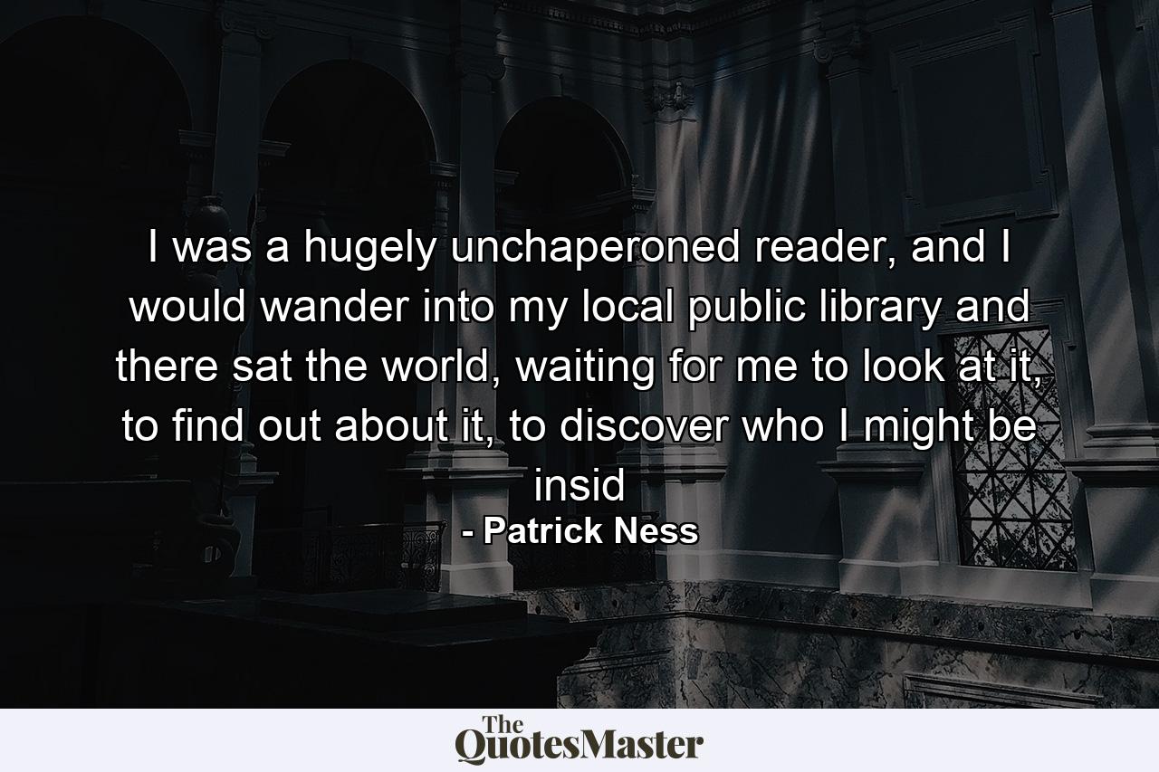 I was a hugely unchaperoned reader, and I would wander into my local public library and there sat the world, waiting for me to look at it, to find out about it, to discover who I might be insid - Quote by Patrick Ness