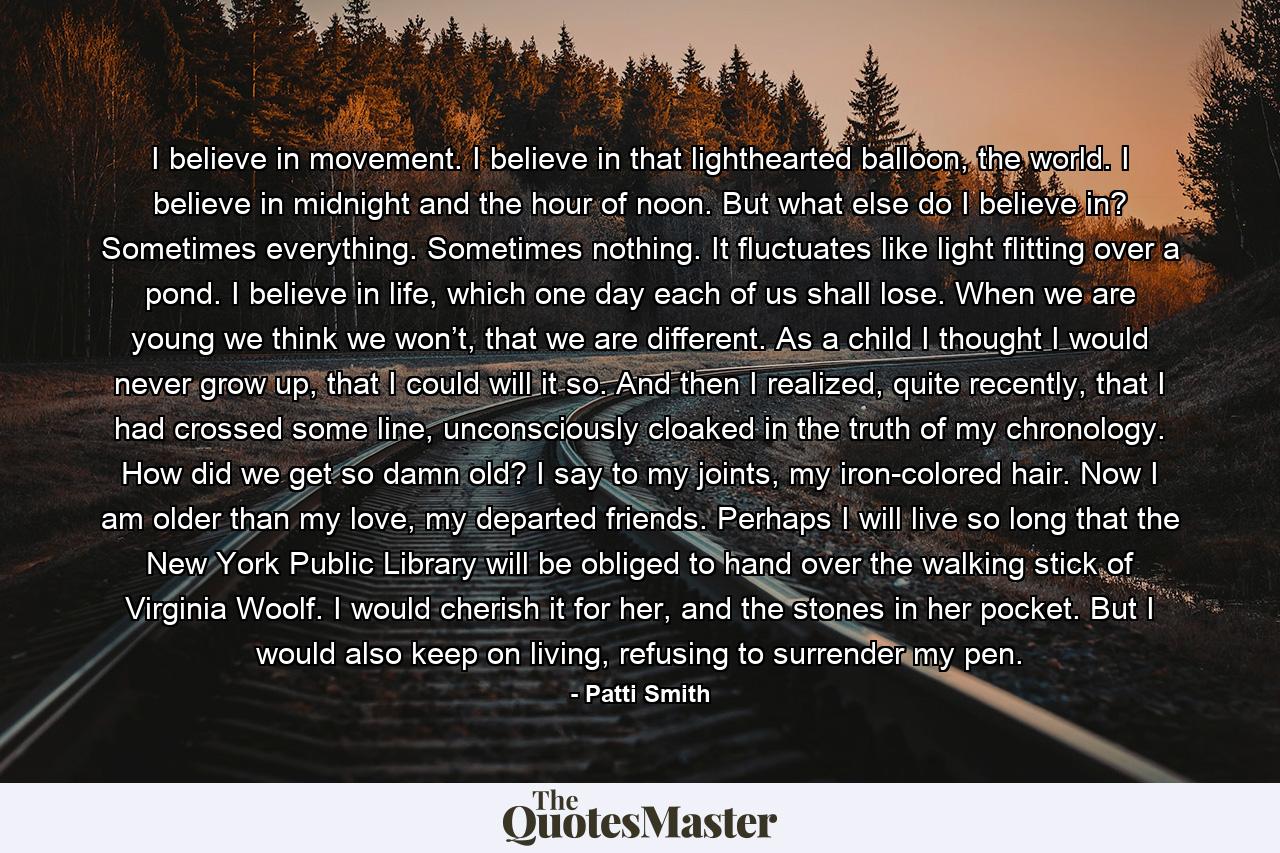 I believe in movement. I believe in that lighthearted balloon, the world. I believe in midnight and the hour of noon. But what else do I believe in? Sometimes everything. Sometimes nothing. It fluctuates like light flitting over a pond. I believe in life, which one day each of us shall lose. When we are young we think we won’t, that we are different. As a child I thought I would never grow up, that I could will it so. And then I realized, quite recently, that I had crossed some line, unconsciously cloaked in the truth of my chronology. How did we get so damn old? I say to my joints, my iron-colored hair. Now I am older than my love, my departed friends. Perhaps I will live so long that the New York Public Library will be obliged to hand over the walking stick of Virginia Woolf. I would cherish it for her, and the stones in her pocket. But I would also keep on living, refusing to surrender my pen. - Quote by Patti Smith