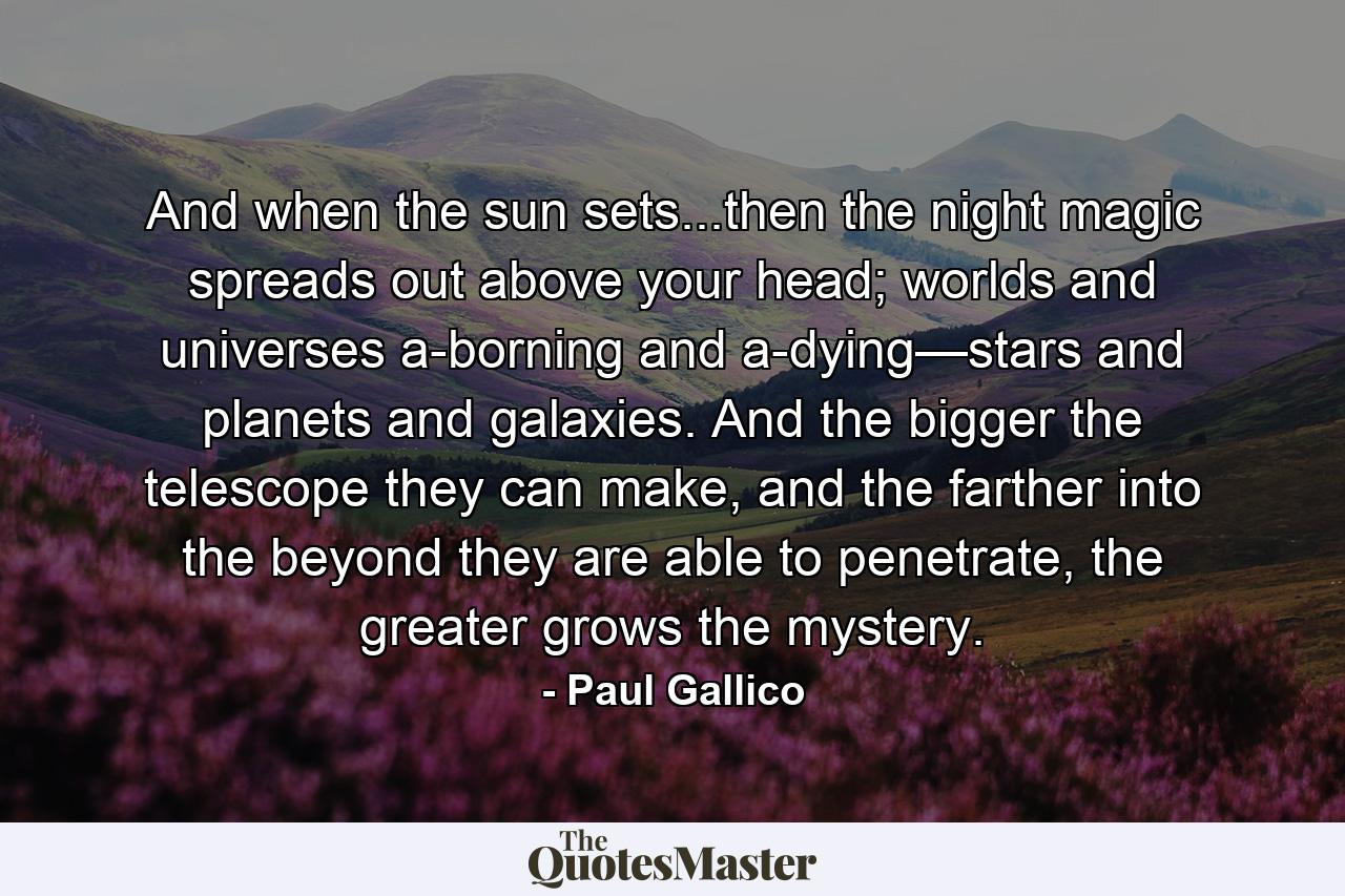 And when the sun sets...then the night magic spreads out above your head; worlds and universes a-borning and a-dying—stars and planets and galaxies. And the bigger the telescope they can make, and the farther into the beyond they are able to penetrate, the greater grows the mystery. - Quote by Paul Gallico