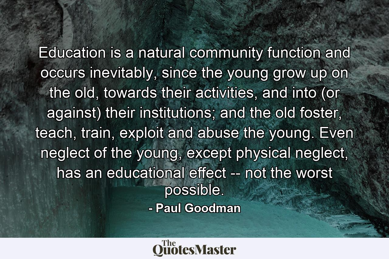 Education is a natural community function and occurs inevitably, since the young grow up on the old, towards their activities, and into (or against) their institutions; and the old foster, teach, train, exploit and abuse the young. Even neglect of the young, except physical neglect, has an educational effect -- not the worst possible. - Quote by Paul Goodman