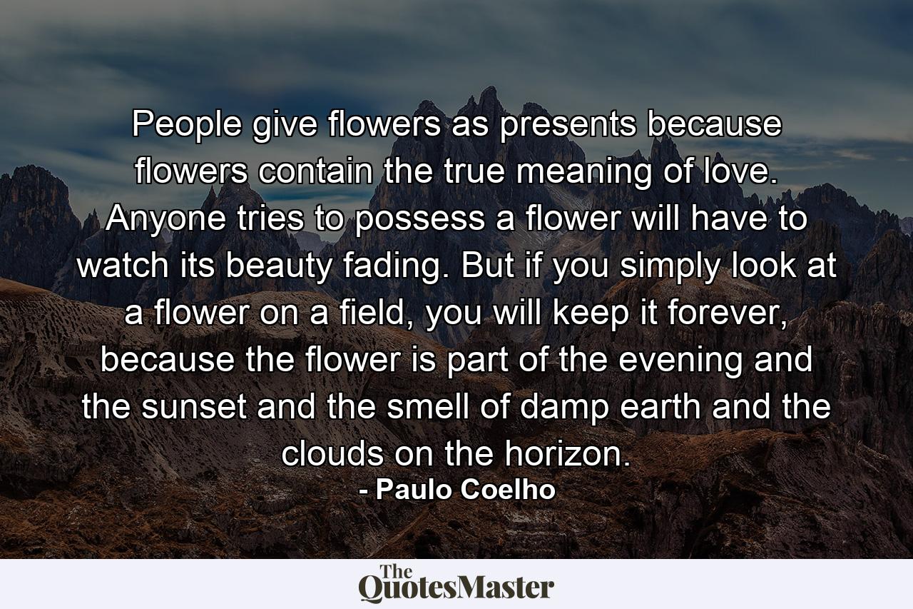 People give flowers as presents because flowers contain the true meaning of love. Anyone tries to possess a flower will have to watch its beauty fading. But if you simply look at a flower on a field, you will keep it forever, because the flower is part of the evening and the sunset and the smell of damp earth and the clouds on the horizon. - Quote by Paulo Coelho