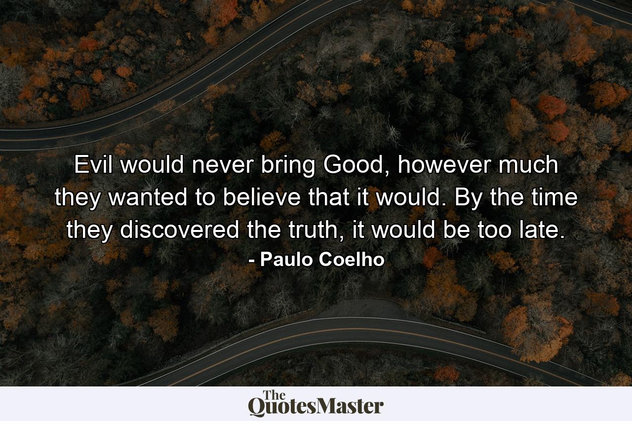 Evil would never bring Good, however much they wanted to believe that it would. By the time they discovered the truth, it would be too late. - Quote by Paulo Coelho