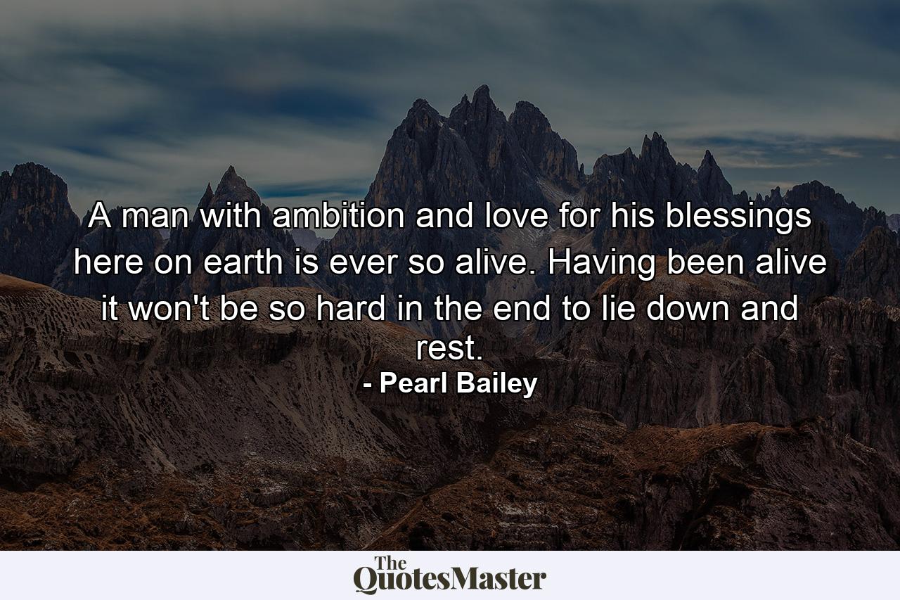 A man with ambition and love for his blessings here on earth is ever so alive. Having been alive  it won't be so hard in the end to lie down and rest. - Quote by Pearl Bailey