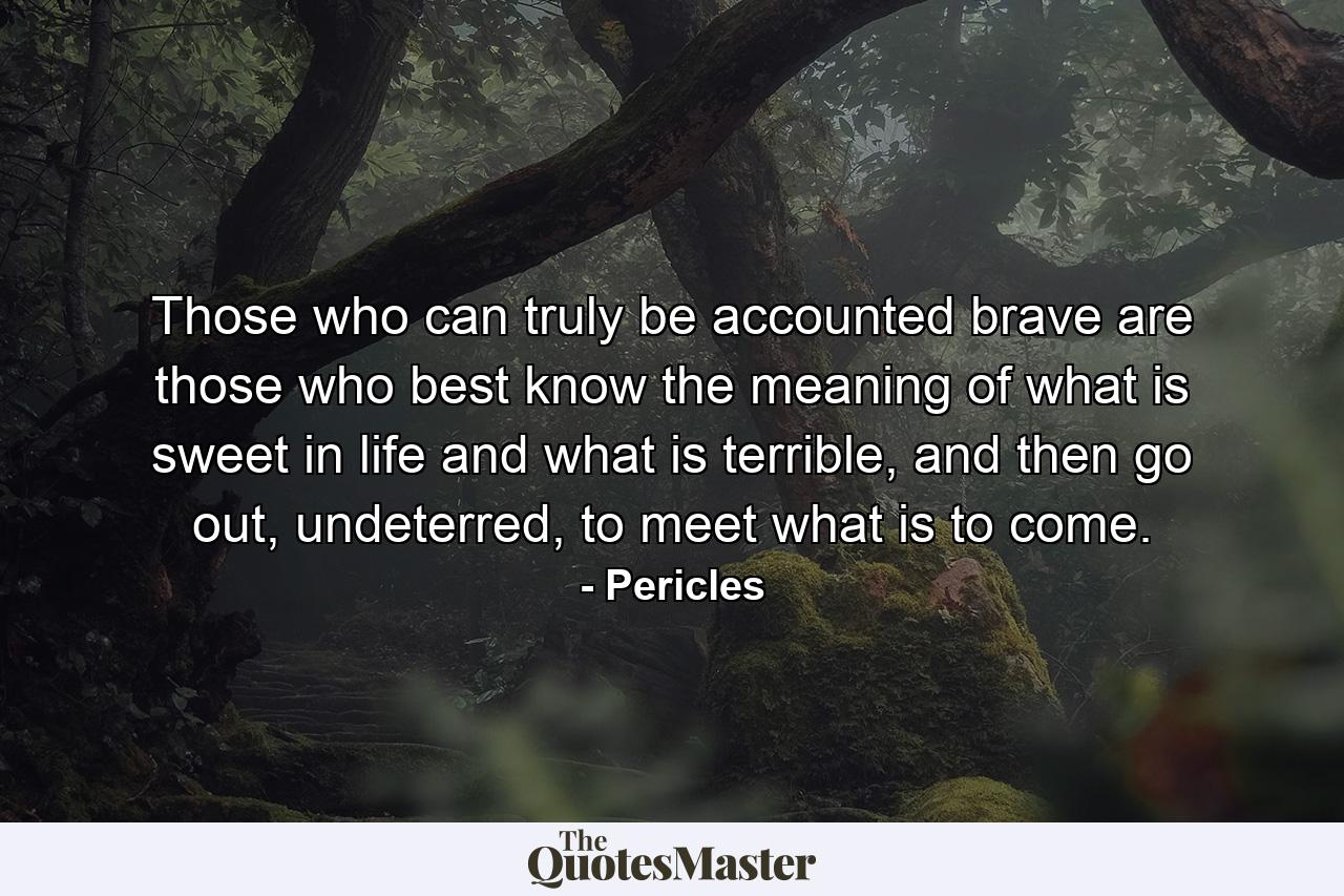 Those who can truly be accounted brave are those who best know the meaning of what is sweet in life and what is terrible, and then go out, undeterred, to meet what is to come. - Quote by Pericles