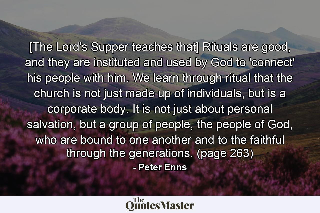 [The Lord's Supper teaches that] Rituals are good, and they are instituted and used by God to 'connect' his people with him. We learn through ritual that the church is not just made up of individuals, but is a corporate body. It is not just about personal salvation, but a group of people, the people of God, who are bound to one another and to the faithful through the generations. (page 263) - Quote by Peter Enns