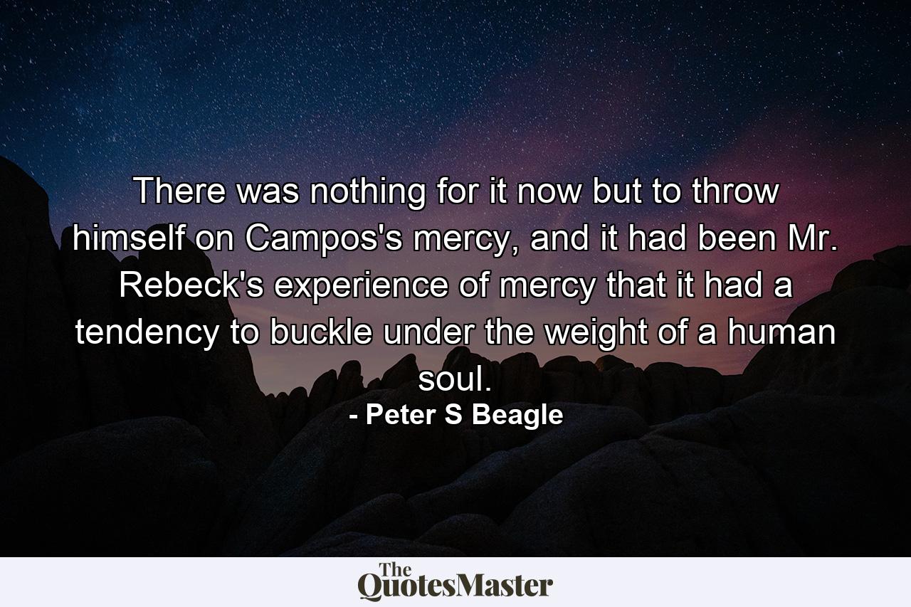 There was nothing for it now but to throw himself on Campos's mercy, and it had been Mr. Rebeck's experience of mercy that it had a tendency to buckle under the weight of a human soul. - Quote by Peter S Beagle