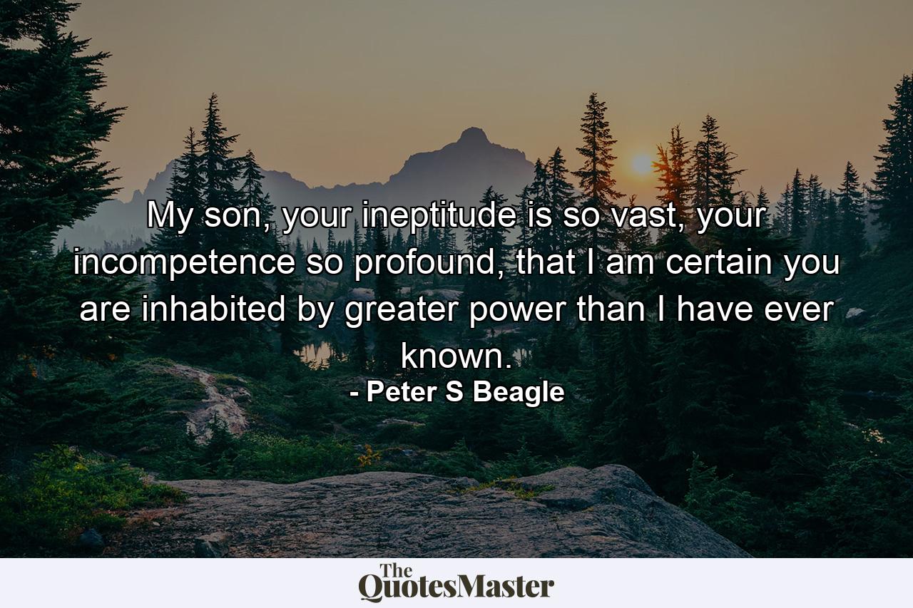 My son, your ineptitude is so vast, your incompetence so profound, that I am certain you are inhabited by greater power than I have ever known. - Quote by Peter S Beagle