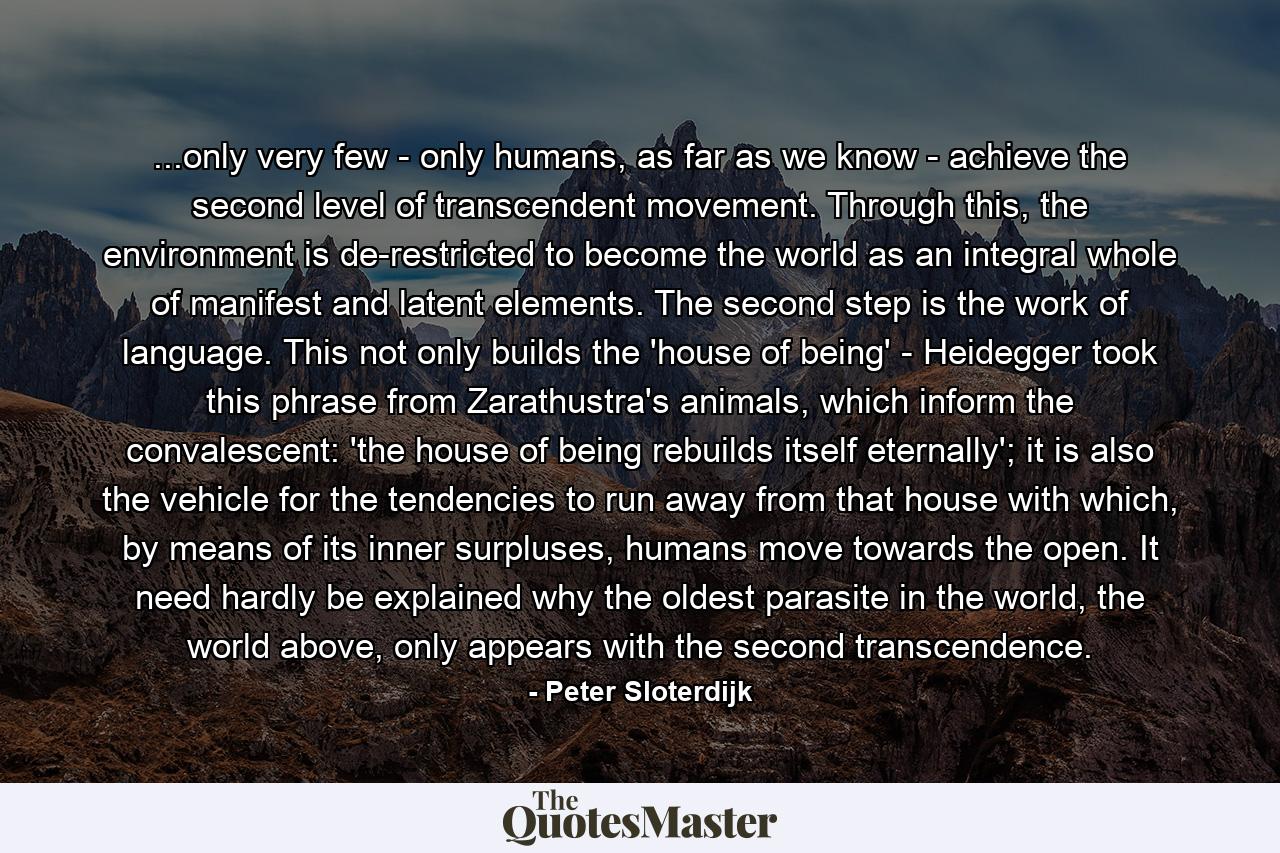 ...only very few - only humans, as far as we know - achieve the second level of transcendent movement. Through this, the environment is de-restricted to become the world as an integral whole of manifest and latent elements. The second step is the work of language. This not only builds the 'house of being' - Heidegger took this phrase from Zarathustra's animals, which inform the convalescent: 'the house of being rebuilds itself eternally'; it is also the vehicle for the tendencies to run away from that house with which, by means of its inner surpluses, humans move towards the open. It need hardly be explained why the oldest parasite in the world, the world above, only appears with the second transcendence. - Quote by Peter Sloterdijk