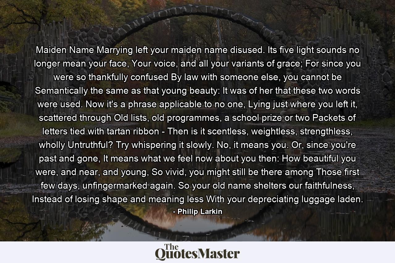 Maiden Name Marrying left your maiden name disused. Its five light sounds no longer mean your face, Your voice, and all your variants of grace; For since you were so thankfully confused By law with someone else, you cannot be Semantically the same as that young beauty: It was of her that these two words were used. Now it's a phrase applicable to no one, Lying just where you left it, scattered through Old lists, old programmes, a school prize or two Packets of letters tied with tartan ribbon - Then is it scentless, weightless, strengthless, wholly Untruthful? Try whispering it slowly. No, it means you. Or, since you're past and gone, It means what we feel now about you then: How beautiful you were, and near, and young, So vivid, you might still be there among Those first few days, unfingermarked again. So your old name shelters our faithfulness, Instead of losing shape and meaning less With your depreciating luggage laden. - Quote by Philip Larkin