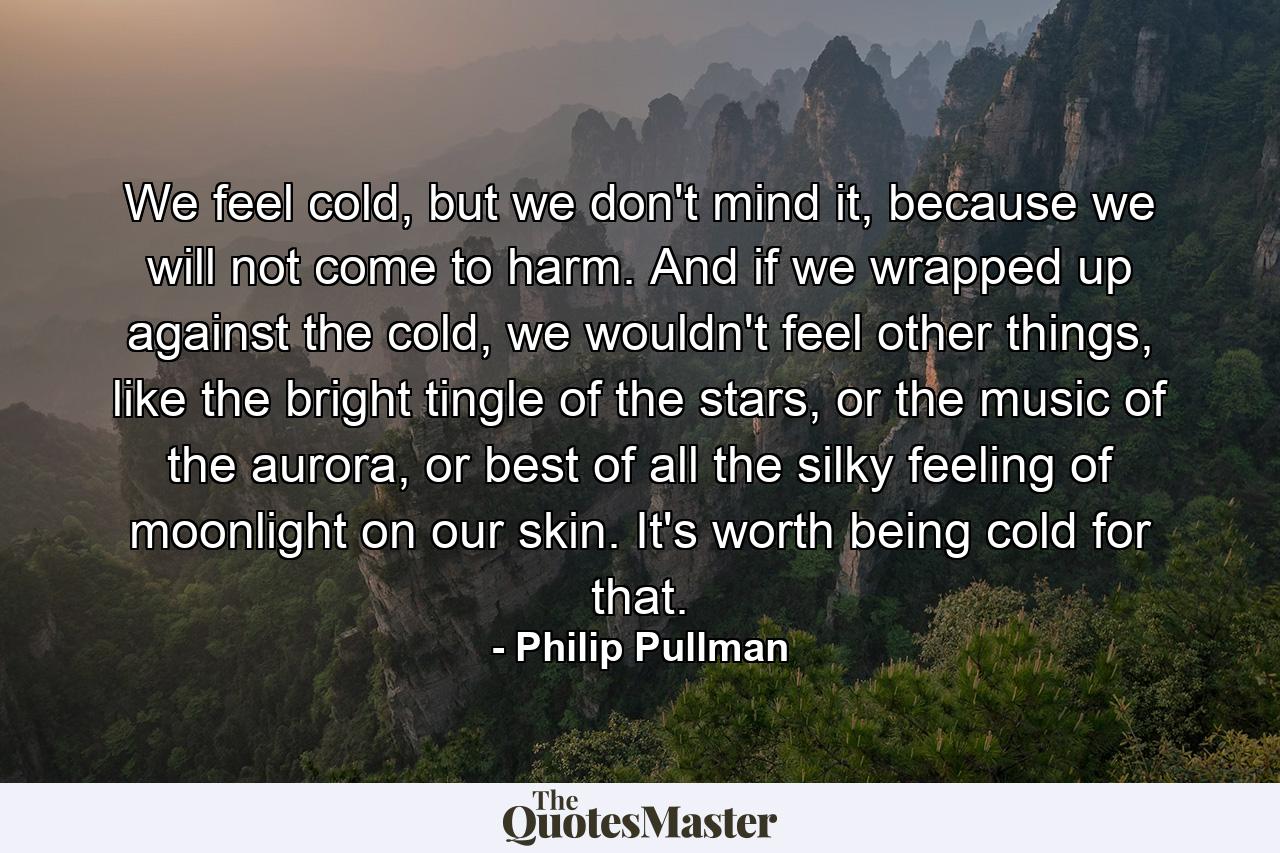 We feel cold, but we don't mind it, because we will not come to harm. And if we wrapped up against the cold, we wouldn't feel other things, like the bright tingle of the stars, or the music of the aurora, or best of all the silky feeling of moonlight on our skin. It's worth being cold for that. - Quote by Philip Pullman