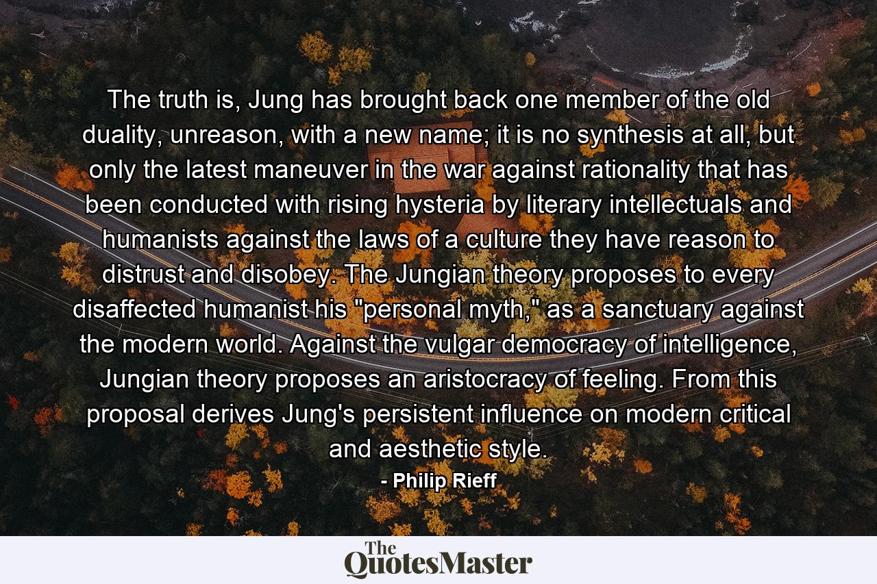 The truth is, Jung has brought back one member of the old duality, unreason, with a new name; it is no synthesis at all, but only the latest maneuver in the war against rationality that has been conducted with rising hysteria by literary intellectuals and humanists against the laws of a culture they have reason to distrust and disobey. The Jungian theory proposes to every disaffected humanist his 