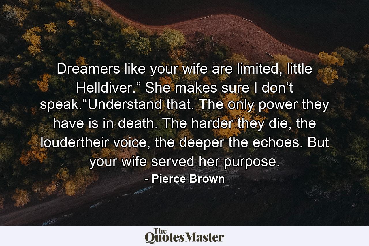 Dreamers like your wife are limited, little Helldiver.” She makes sure I don’t speak.“Understand that. The only power they have is in death. The harder they die, the loudertheir voice, the deeper the echoes. But your wife served her purpose. - Quote by Pierce Brown