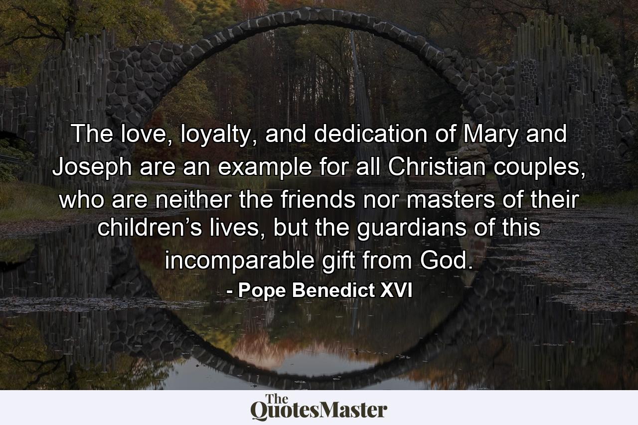 The love, loyalty, and dedication of Mary and Joseph are an example for all Christian couples, who are neither the friends nor masters of their children’s lives, but the guardians of this incomparable gift from God. - Quote by Pope Benedict XVI