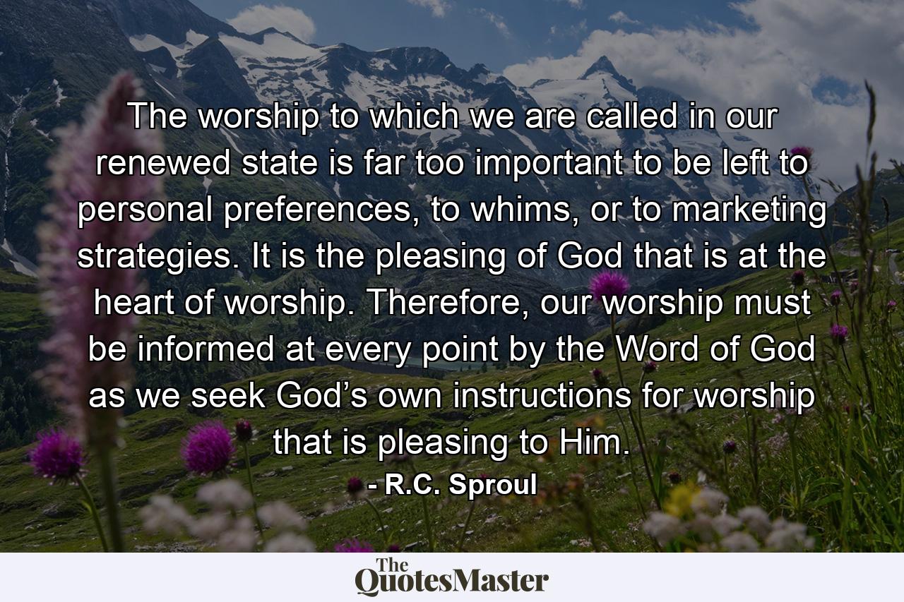 The worship to which we are called in our renewed state is far too important to be left to personal preferences, to whims, or to marketing strategies. It is the pleasing of God that is at the heart of worship. Therefore, our worship must be informed at every point by the Word of God as we seek God’s own instructions for worship that is pleasing to Him. - Quote by R.C. Sproul