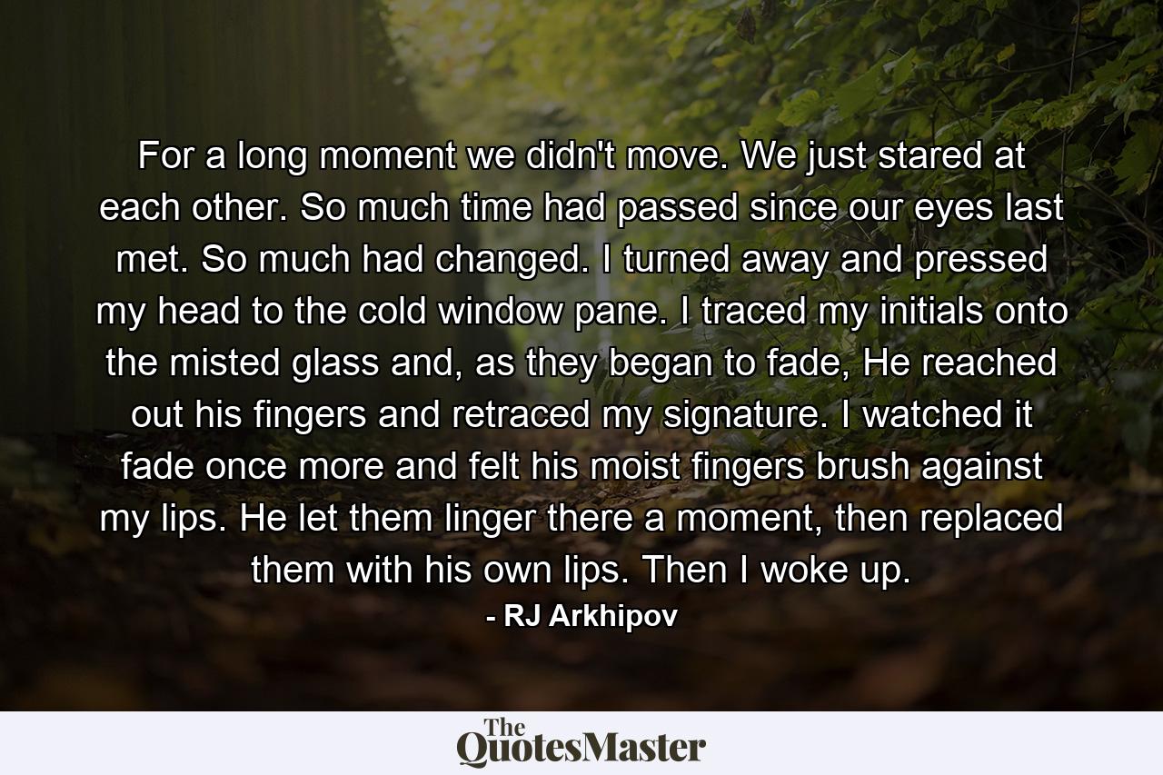 For a long moment we didn't move. We just stared at each other. So much time had passed since our eyes last met. So much had changed. I turned away and pressed my head to the cold window pane. I traced my initials onto the misted glass and, as they began to fade, He reached out his fingers and retraced my signature. I watched it fade once more and felt his moist fingers brush against my lips. He let them linger there a moment, then replaced them with his own lips. Then I woke up. - Quote by RJ Arkhipov