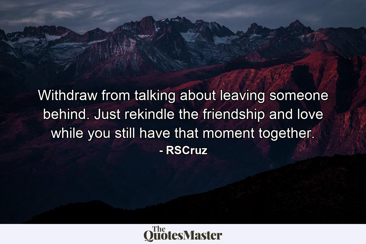 Withdraw from talking about leaving someone behind. Just rekindle the friendship and love while you still have that moment together. - Quote by RSCruz