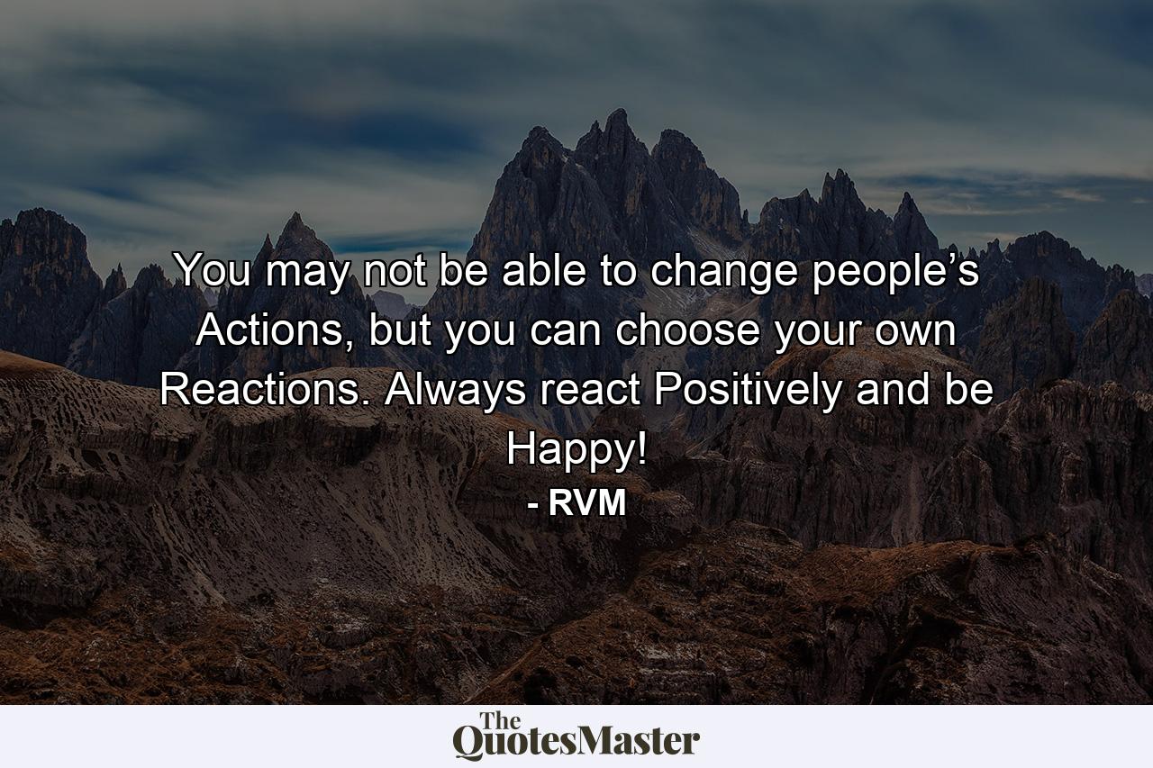 You may not be able to change people’s Actions, but you can choose your own Reactions. Always react Positively and be Happy! - Quote by RVM