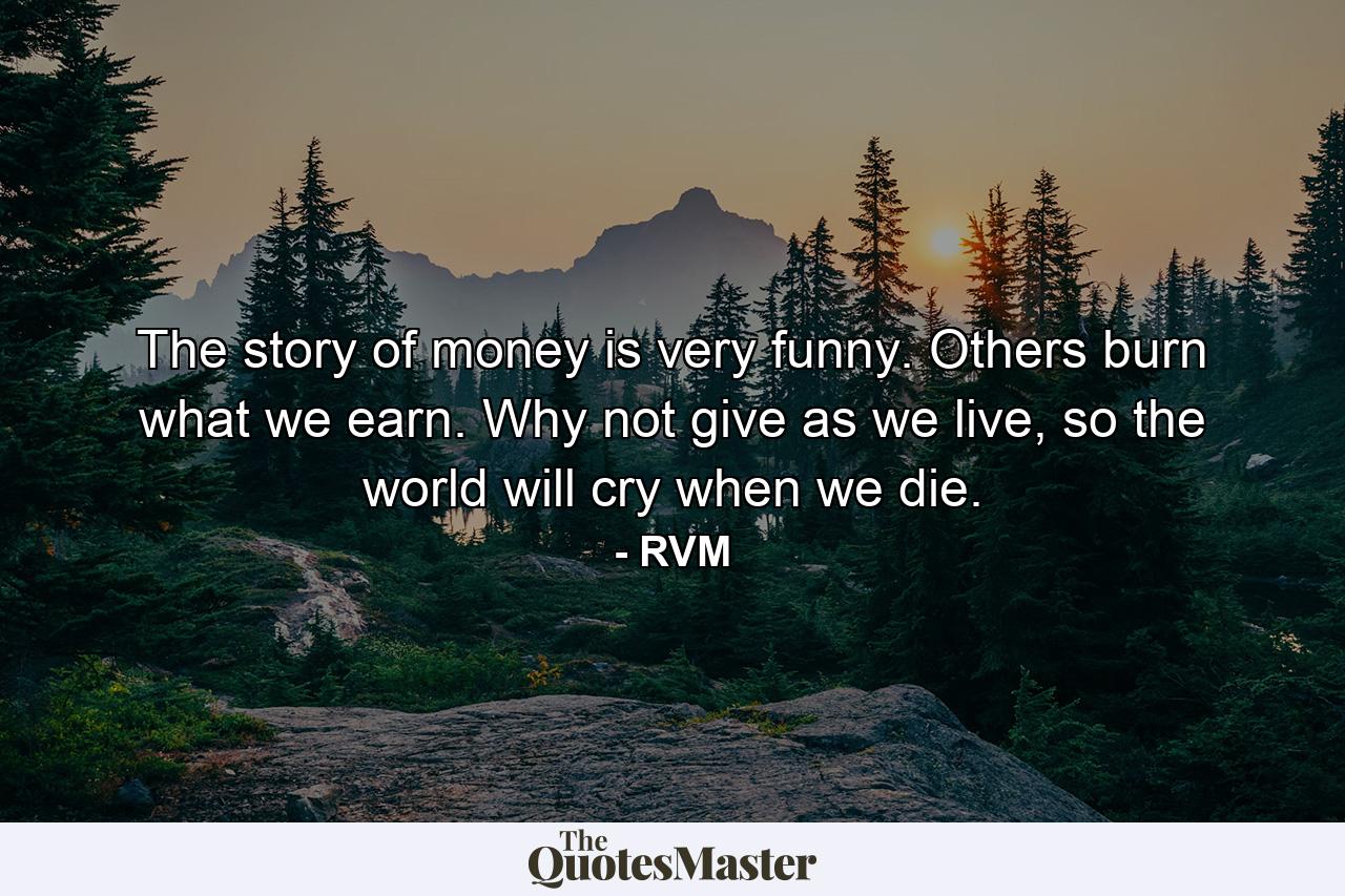 The story of money is very funny. Others burn what we earn. Why not give as we live, so the world will cry when we die. - Quote by RVM