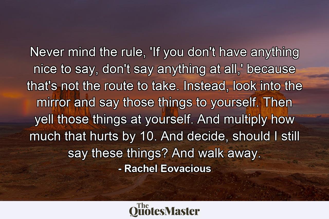 Never mind the rule, 'If you don't have anything nice to say, don't say anything at all,' because that's not the route to take. Instead, look into the mirror and say those things to yourself. Then yell those things at yourself. And multiply how much that hurts by 10. And decide, should I still say these things? And walk away. - Quote by Rachel Eovacious