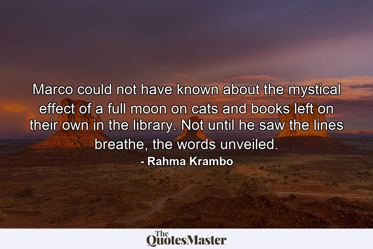 Marco could not have known about the mystical effect of a full moon on cats and books left on their own in the library. Not until he saw the lines breathe, the words unveiled. - Quote by Rahma Krambo