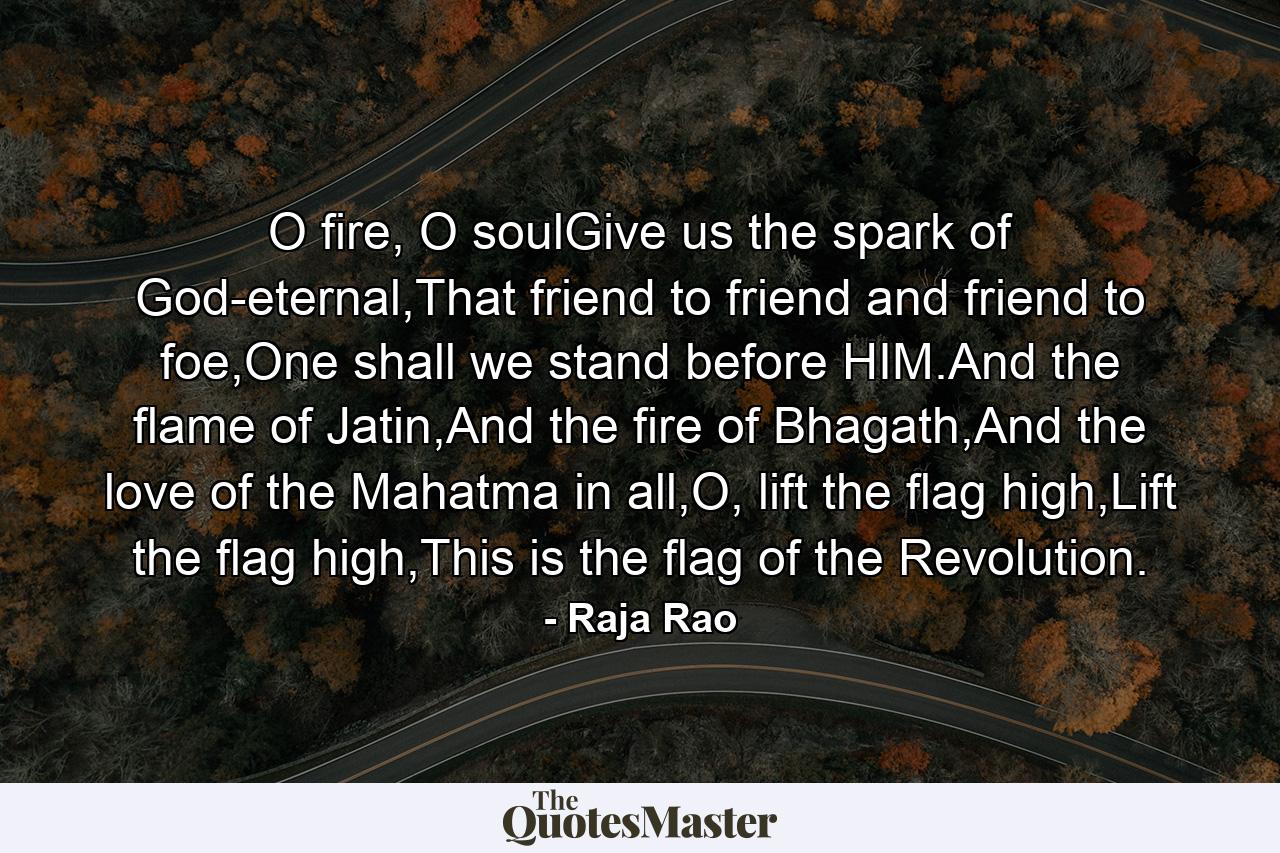 O fire, O soulGive us the spark of God-eternal,That friend to friend and friend to foe,One shall we stand before HIM.And the flame of Jatin,And the fire of Bhagath,And the love of the Mahatma in all,O, lift the flag high,Lift the flag high,This is the flag of the Revolution. - Quote by Raja Rao