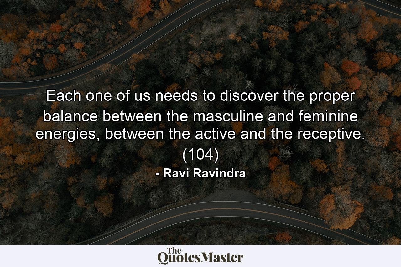 Each one of us needs to discover the proper balance between the masculine and feminine energies, between the active and the receptive. (104) - Quote by Ravi Ravindra