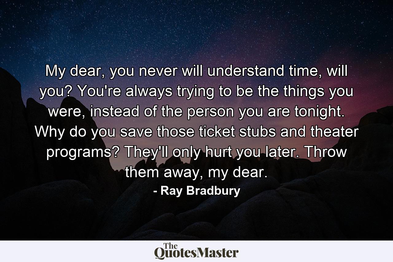 My dear, you never will understand time, will you? You're always trying to be the things you were, instead of the person you are tonight. Why do you save those ticket stubs and theater programs? They'll only hurt you later. Throw them away, my dear. - Quote by Ray Bradbury