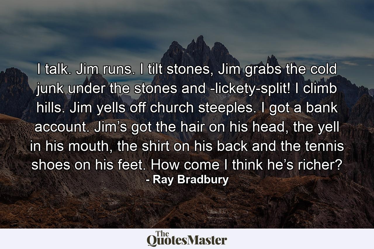 I talk. Jim runs. I tilt stones, Jim grabs the cold junk under the stones and -lickety-split! I climb hills. Jim yells off church steeples. I got a bank account. Jim’s got the hair on his head, the yell in his mouth, the shirt on his back and the tennis shoes on his feet. How come I think he’s richer? - Quote by Ray Bradbury