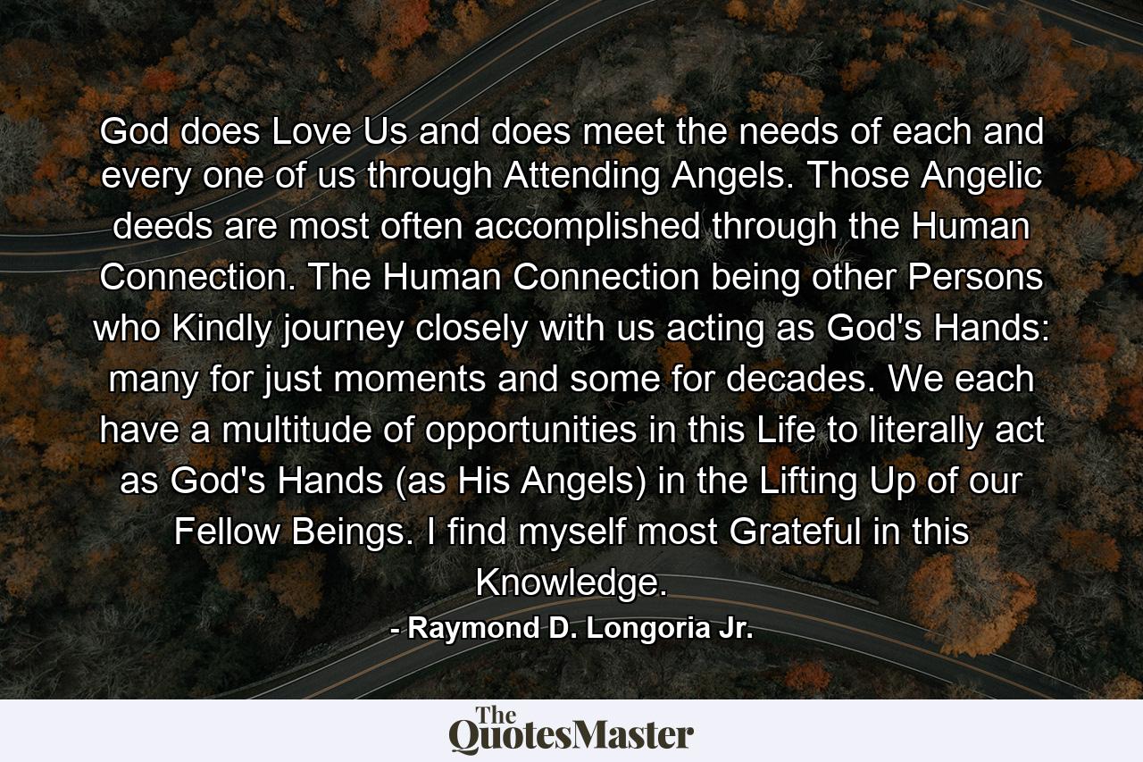 God does Love Us and does meet the needs of each and every one of us through Attending Angels. Those Angelic deeds are most often accomplished through the Human Connection. The Human Connection being other Persons who Kindly journey closely with us acting as God's Hands: many for just moments and some for decades. We each have a multitude of opportunities in this Life to literally act as God's Hands (as His Angels) in the Lifting Up of our Fellow Beings. I find myself most Grateful in this Knowledge. - Quote by Raymond D. Longoria Jr.