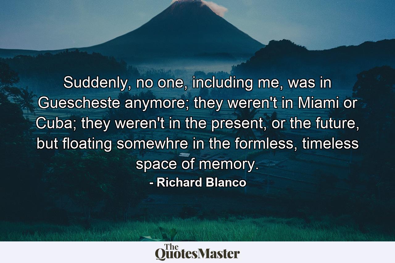 Suddenly, no one, including me, was in Guescheste anymore; they weren't in Miami or Cuba; they weren't in the present, or the future, but floating somewhre in the formless, timeless space of memory. - Quote by Richard Blanco