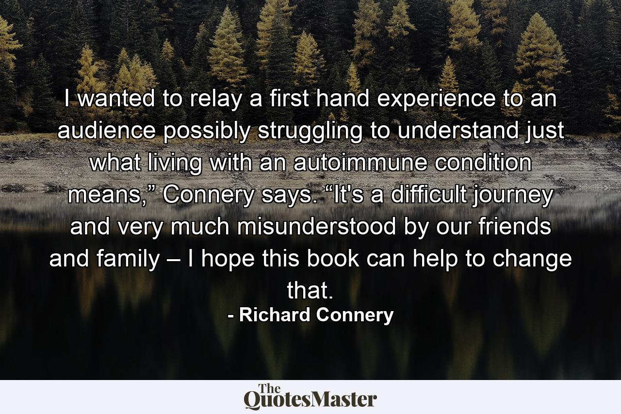 I wanted to relay a first hand experience to an audience possibly struggling to understand just what living with an autoimmune condition means,” Connery says. “It's a difficult journey and very much misunderstood by our friends and family – I hope this book can help to change that. - Quote by Richard Connery