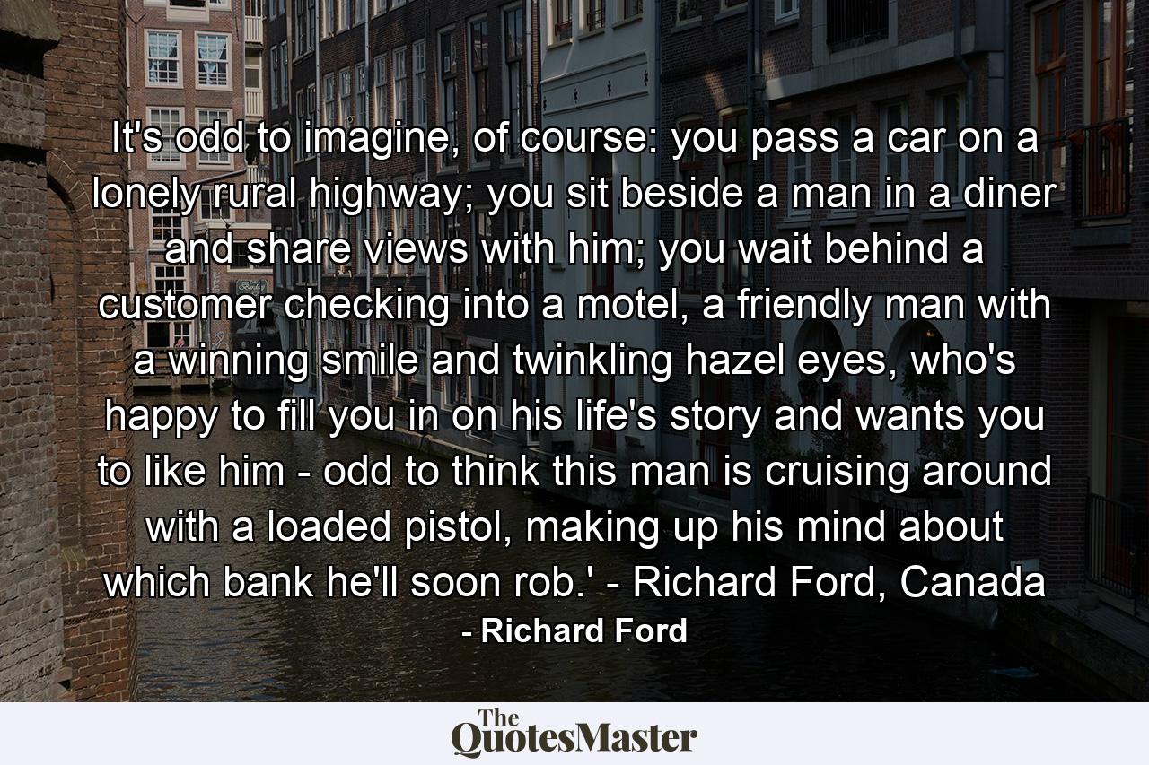 It's odd to imagine, of course: you pass a car on a lonely rural highway; you sit beside a man in a diner and share views with him; you wait behind a customer checking into a motel, a friendly man with a winning smile and twinkling hazel eyes, who's happy to fill you in on his life's story and wants you to like him - odd to think this man is cruising around with a loaded pistol, making up his mind about which bank he'll soon rob.' - Richard Ford, Canada - Quote by Richard Ford