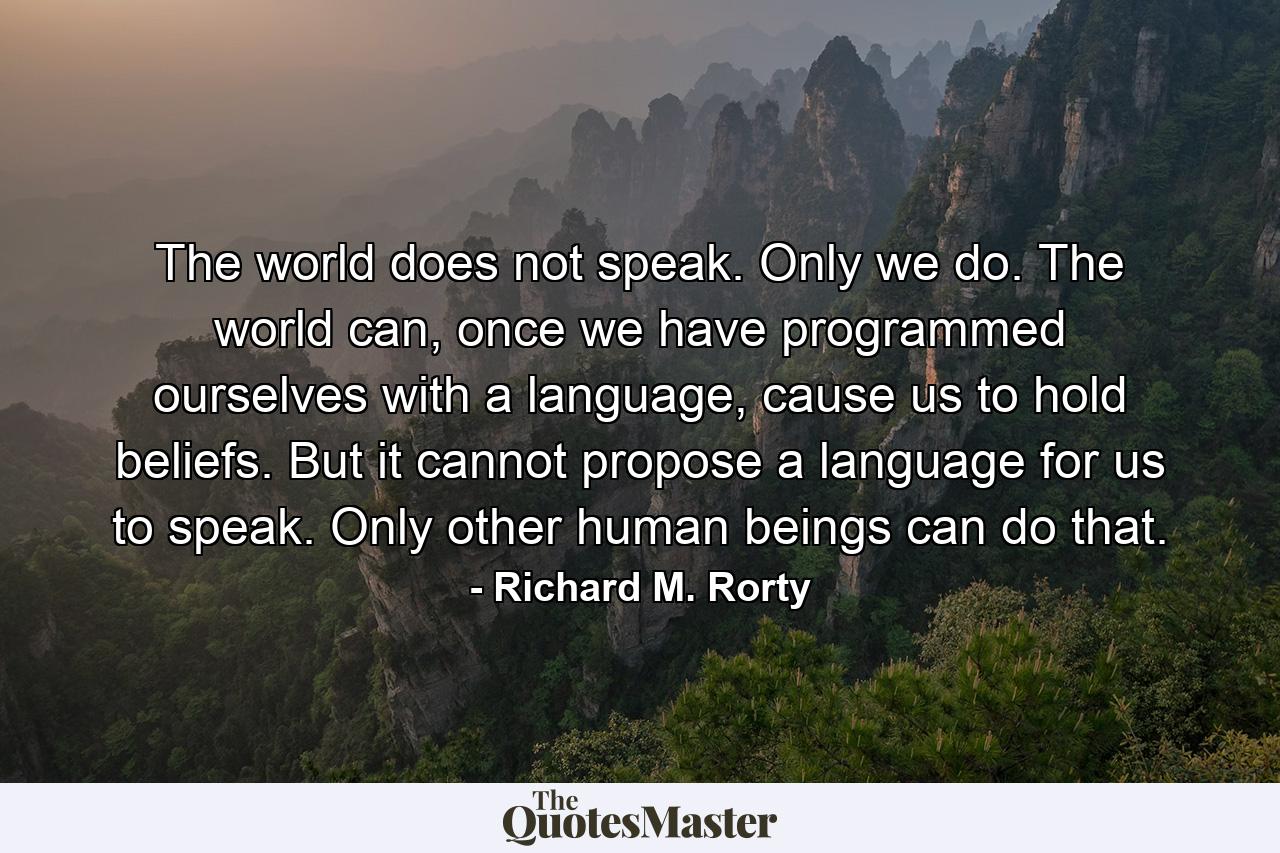 The world does not speak. Only we do. The world can, once we have programmed ourselves with a language, cause us to hold beliefs. But it cannot propose a language for us to speak. Only other human beings can do that. - Quote by Richard M. Rorty