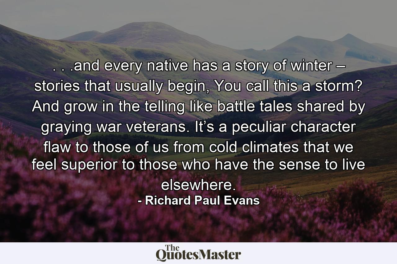 . . .and every native has a story of winter – stories that usually begin, You call this a storm? And grow in the telling like battle tales shared by graying war veterans. It’s a peculiar character flaw to those of us from cold climates that we feel superior to those who have the sense to live elsewhere. - Quote by Richard Paul Evans