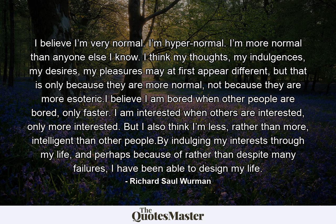 I believe I’m very normal. I’m hyper-normal. I’m more normal than anyone else I know. I think my thoughts, my indulgences, my desires, my pleasures may at first appear different, but that is only because they are more normal, not because they are more esoteric.I believe I am bored when other people are bored, only faster. I am interested when others are interested, only more interested. But I also think I’m less, rather than more, intelligent than other people.By indulging my interests through my life, and perhaps because of rather than despite many failures, I have been able to design my life. - Quote by Richard Saul Wurman