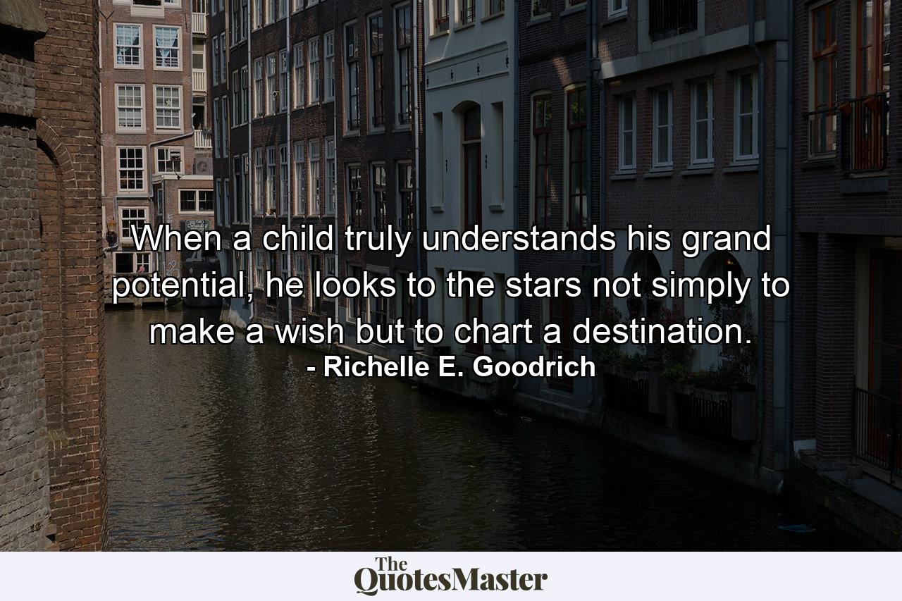 When a child truly understands his grand potential, he looks to the stars not simply to make a wish but to chart a destination. - Quote by Richelle E. Goodrich