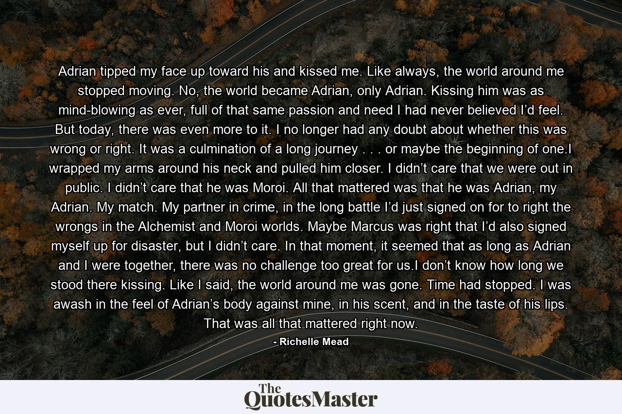 Adrian tipped my face up toward his and kissed me. Like always, the world around me stopped moving. No, the world became Adrian, only Adrian. Kissing him was as mind-blowing as ever, full of that same passion and need I had never believed I’d feel. But today, there was even more to it. I no longer had any doubt about whether this was wrong or right. It was a culmination of a long journey . . . or maybe the beginning of one.I wrapped my arms around his neck and pulled him closer. I didn’t care that we were out in public. I didn’t care that he was Moroi. All that mattered was that he was Adrian, my Adrian. My match. My partner in crime, in the long battle I’d just signed on for to right the wrongs in the Alchemist and Moroi worlds. Maybe Marcus was right that I’d also signed myself up for disaster, but I didn’t care. In that moment, it seemed that as long as Adrian and I were together, there was no challenge too great for us.I don’t know how long we stood there kissing. Like I said, the world around me was gone. Time had stopped. I was awash in the feel of Adrian’s body against mine, in his scent, and in the taste of his lips. That was all that mattered right now. - Quote by Richelle Mead