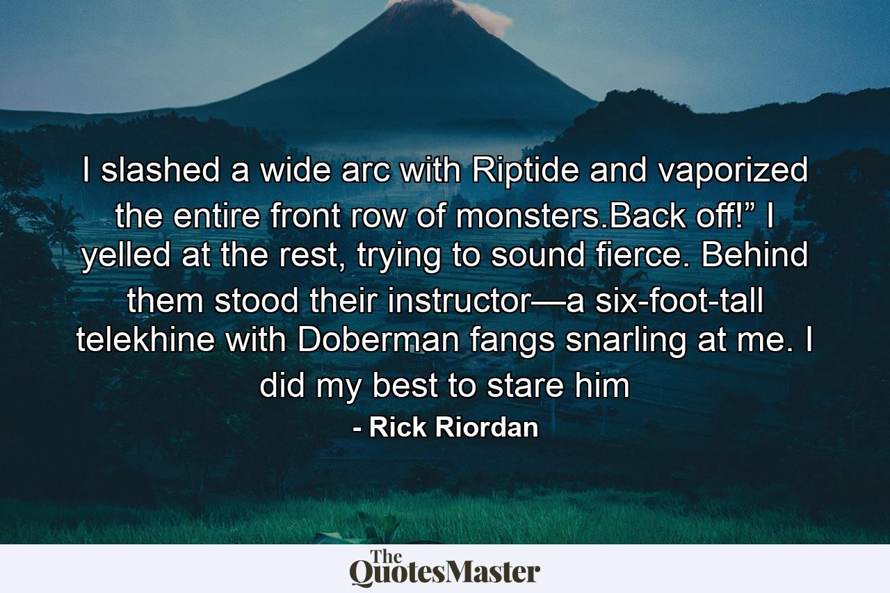 I slashed a wide arc with Riptide and vaporized the entire front row of monsters.Back off!” I yelled at the rest, trying to sound fierce. Behind them stood their instructor—a six-foot-tall telekhine with Doberman fangs snarling at me. I did my best to stare him - Quote by Rick Riordan