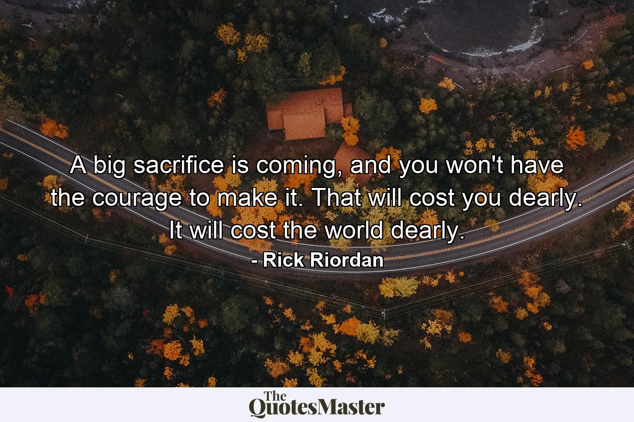 A big sacrifice is coming, and you won't have the courage to make it. That will cost you dearly. It will cost the world dearly. - Quote by Rick Riordan