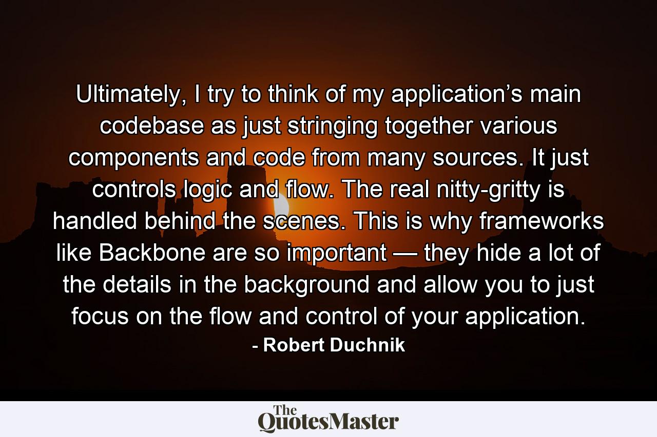 Ultimately, I try to think of my application’s main codebase as just stringing together various components and code from many sources. It just controls logic and flow. The real nitty-gritty is handled behind the scenes. This is why frameworks like Backbone are so important — they hide a lot of the details in the background and allow you to just focus on the flow and control of your application. - Quote by Robert Duchnik