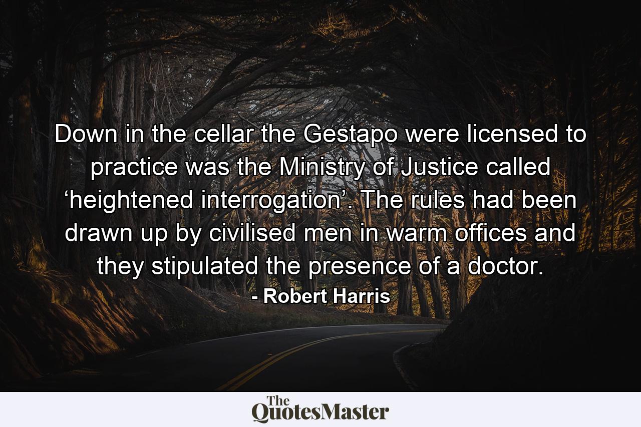 Down in the cellar the Gestapo were licensed to practice was the Ministry of Justice called ‘heightened interrogation’. The rules had been drawn up by civilised men in warm offices and they stipulated the presence of a doctor. - Quote by Robert Harris