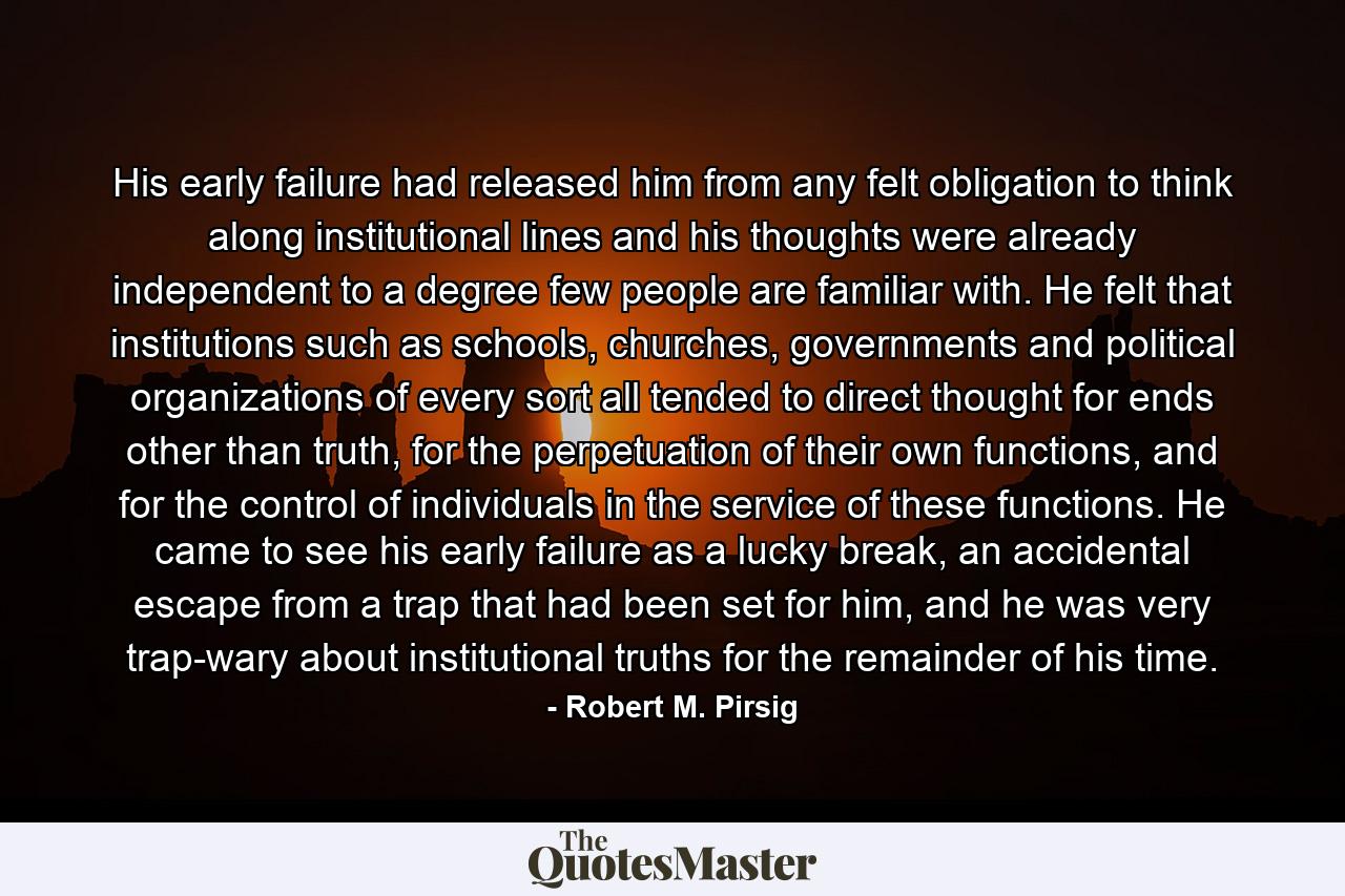 His early failure had released him from any felt obligation to think along institutional lines and his thoughts were already independent to a degree few people are familiar with. He felt that institutions such as schools, churches, governments and political organizations of every sort all tended to direct thought for ends other than truth, for the perpetuation of their own functions, and for the control of individuals in the service of these functions. He came to see his early failure as a lucky break, an accidental escape from a trap that had been set for him, and he was very trap-wary about institutional truths for the remainder of his time. - Quote by Robert M. Pirsig