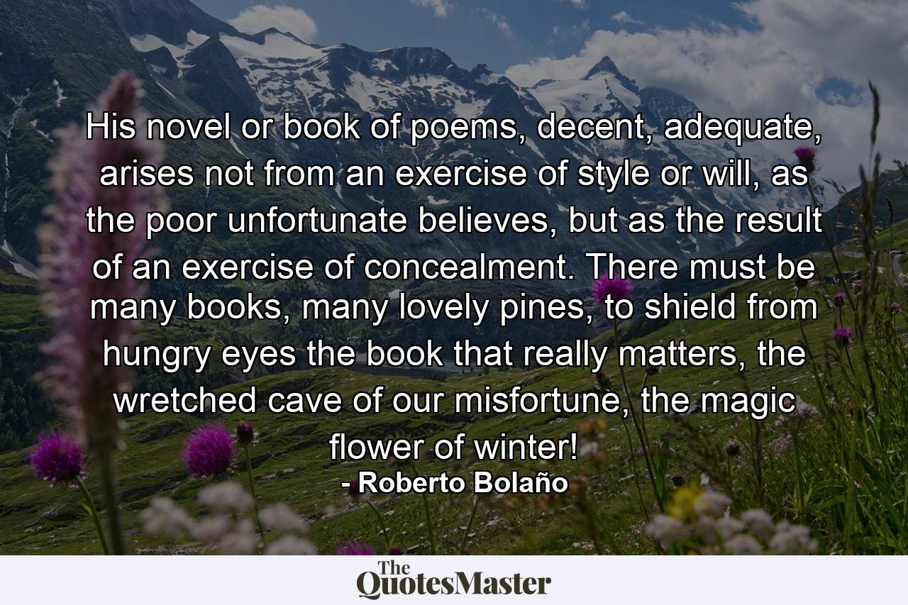 His novel or book of poems, decent, adequate, arises not from an exercise of style or will, as the poor unfortunate believes, but as the result of an exercise of concealment. There must be many books, many lovely pines, to shield from hungry eyes the book that really matters, the wretched cave of our misfortune, the magic flower of winter! - Quote by Roberto Bolaño